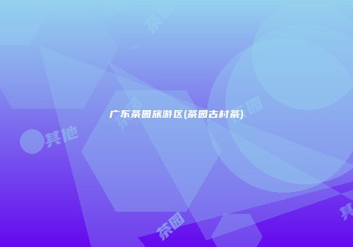 广东茶园旅游区(茶园古村茶)