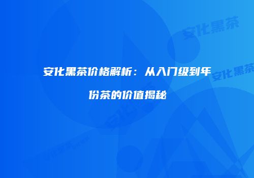 安化黑茶价格解析：从入门级到年份茶的价值揭秘