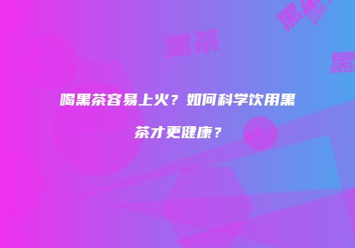 喝黑茶容易上火？如何科学饮用黑茶才更健康？