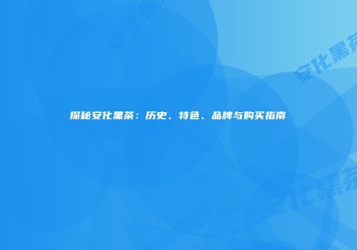 探秘安化黑茶：历史、特色、品牌与购买指南