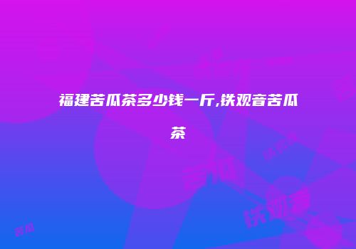 福建苦瓜茶多少钱一斤,铁观音苦瓜茶