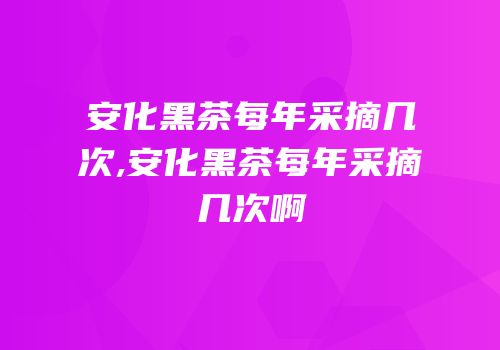安化黑茶每年采摘几次,安化黑茶每年采摘几次啊