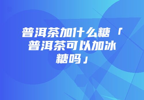 普洱茶加什么糖「普洱茶可以加冰糖吗」