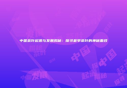 中国茶叶起源与发展揭秘：探寻最早茶叶的神秘面纱
