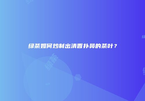绿茶如何炒制出清香扑鼻的茶叶？