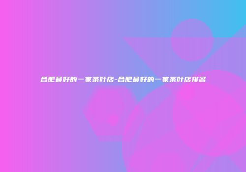 合肥最好的一家茶叶店-合肥最好的一家茶叶店排名