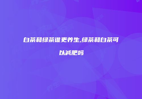 白茶和绿茶谁更养生,绿茶和白茶可以减肥吗