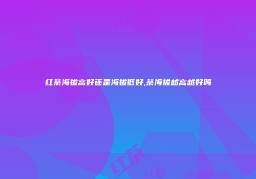 红茶海拔高好还是海拔低好,茶海拔越高越好吗