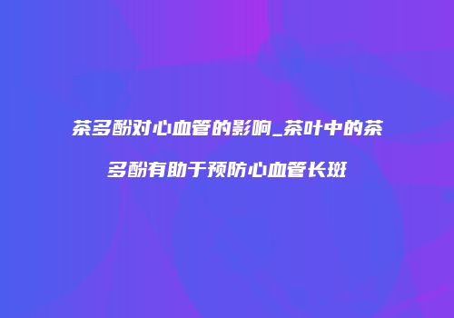 茶多酚对心血管的影响_茶叶中的茶多酚有助于预防心血管长斑