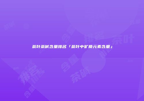 茶叶茶碱含量排名「茶叶中矿质元素含量」