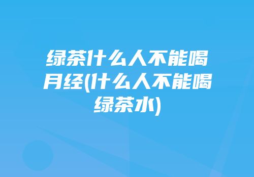 绿茶什么人不能喝月经(什么人不能喝绿茶水)