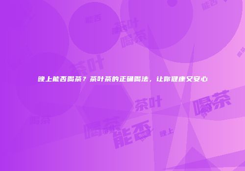 晚上能否喝茶？茶叶茶的正确喝法，让你健康又安心