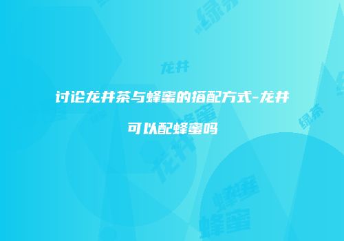 讨论龙井茶与蜂蜜的搭配方式-龙井可以配蜂蜜吗
