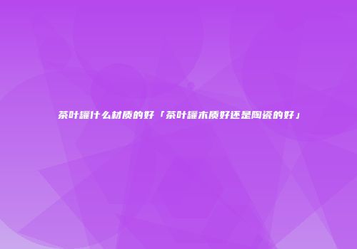 茶叶罐什么材质的好「茶叶罐木质好还是陶瓷的好」