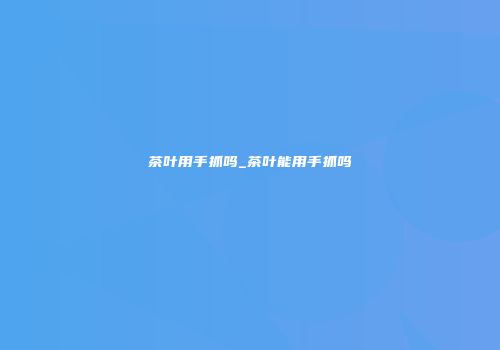 茶叶用手抓吗_茶叶能用手抓吗