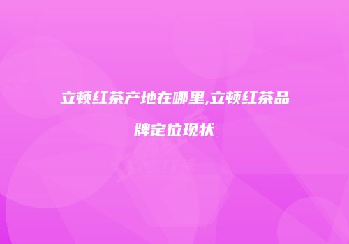 立顿红茶产地在哪里,立顿红茶品牌定位现状