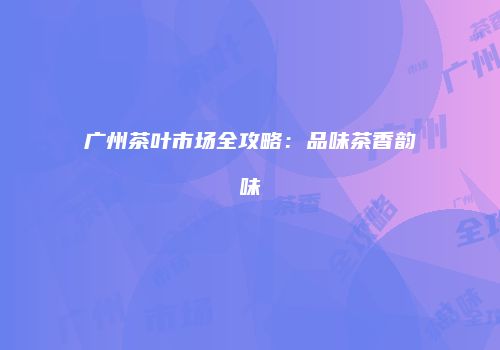 广州茶叶市场全攻略：品味茶香韵味