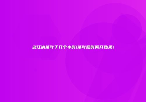 浙江摘茶叶干几个小时(茶叶啥时候开始采)