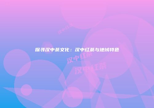 探寻汉中茶文化：汉中红茶与地域特色