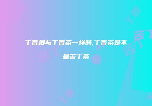丁香根与丁香茶一样吗,丁香茶是不是苦丁茶