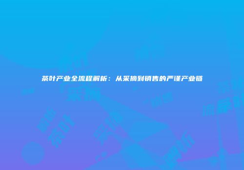 茶叶产业全流程解析：从采摘到销售的严谨产业链