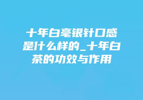 十年白毫银针口感是什么样的_十年白茶的功效与作用