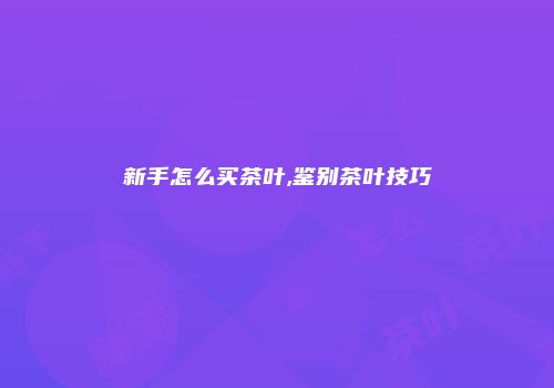 新手怎么买茶叶,鉴别茶叶技巧