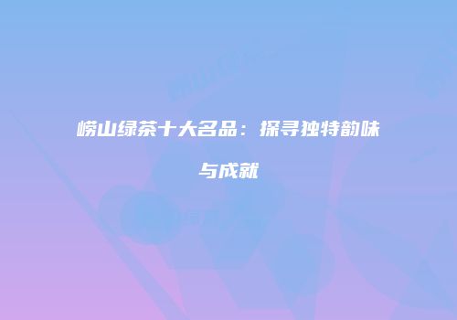崂山绿茶十大名品：探寻独特韵味与成就