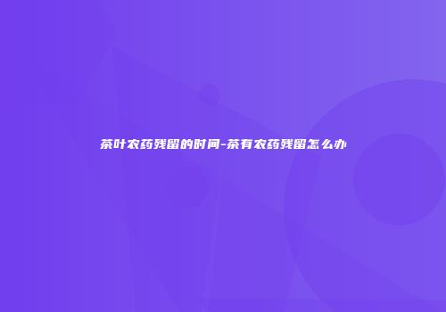 茶叶农药残留的时间-茶有农药残留怎么办