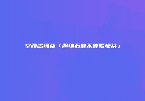 空腹喝绿茶「胆结石能不能喝绿茶」