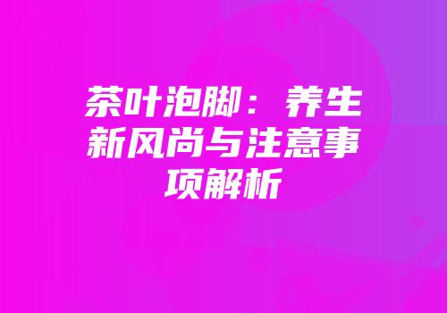 茶叶泡脚：养生新风尚与注意事项解析