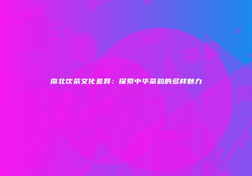 南北饮茶文化差异：探索中华茶韵的多样魅力