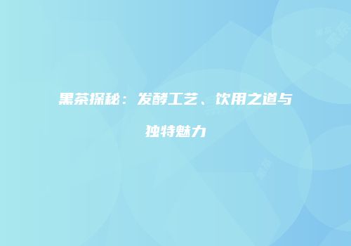 黑茶探秘：发酵工艺、饮用之道与独特魅力