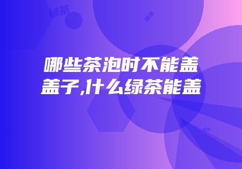 哪些茶泡时不能盖盖子,什么绿茶能盖
