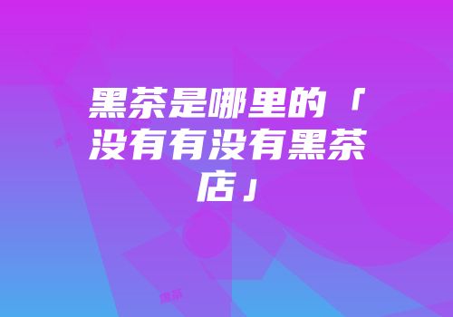 黑茶是哪里的「没有有没有黑茶店」