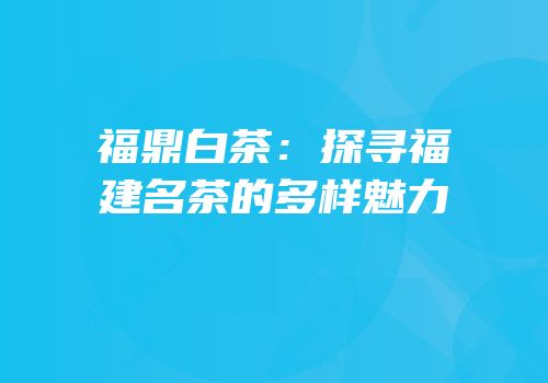 福鼎白茶：探寻福建名茶的多样魅力