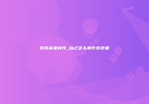 紫砂茶壶制作_自己怎么制作紫砂壶