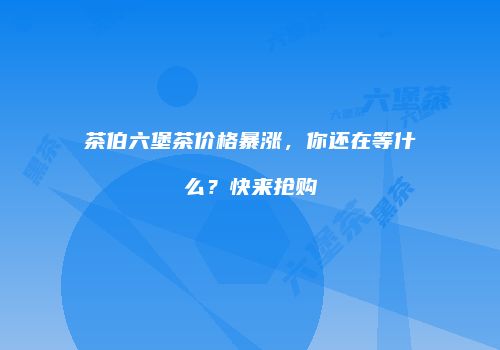 茶伯六堡茶价格暴涨，你还在等什么？快来抢购