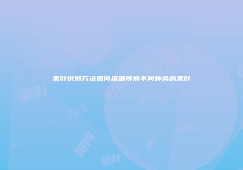 茶叶识别方法如何准确辨别不同种类的茶叶