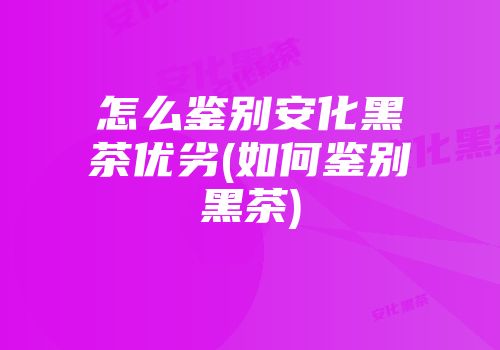 怎么鉴别安化黑茶优劣(如何鉴别黑茶)