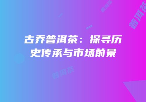古乔普洱茶：探寻历史传承与市场前景