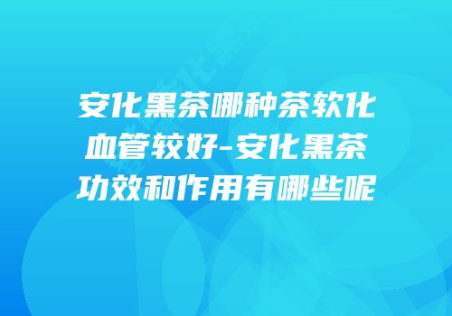 安化黑茶哪种茶软化血管较好-安化黑茶功效和作用有哪些呢
