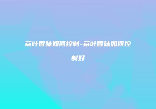 茶叶香味如何控制-茶叶香味如何控制好