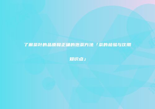 了解茶叶的品质和正确的泡茶方法「茶的检验与饮用知识点」