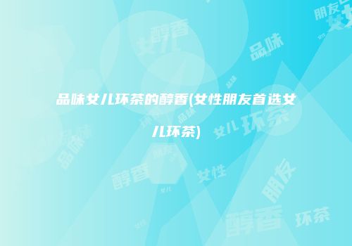 品味女儿环茶的醇香(女性朋友首选女儿环茶)
