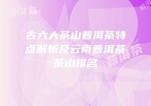 古六大茶山普洱茶特点解析及云南普洱茶茶山排名