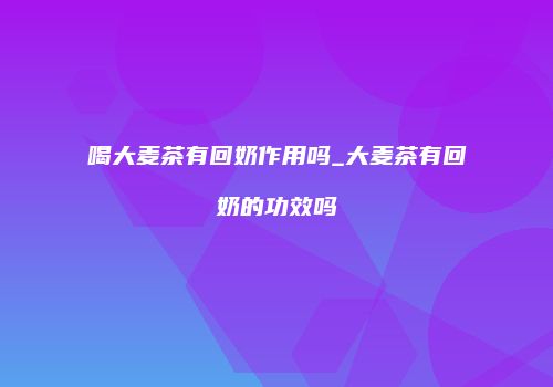 喝大麦茶有回奶作用吗_大麦茶有回奶的功效吗