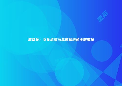 黑茶砖：文化底蕴与品质鉴定的全面解析