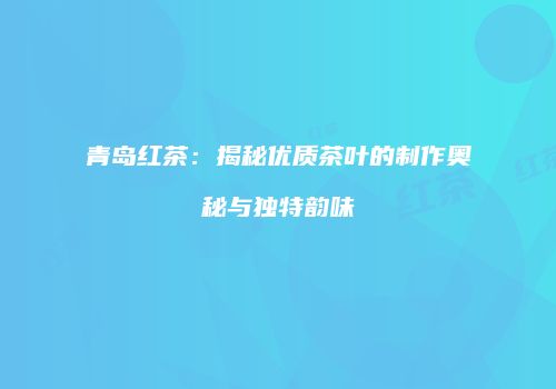 青岛红茶：揭秘优质茶叶的制作奥秘与独特韵味