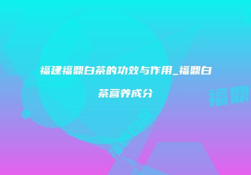 福建福鼎白茶的功效与作用_福鼎白茶营养成分